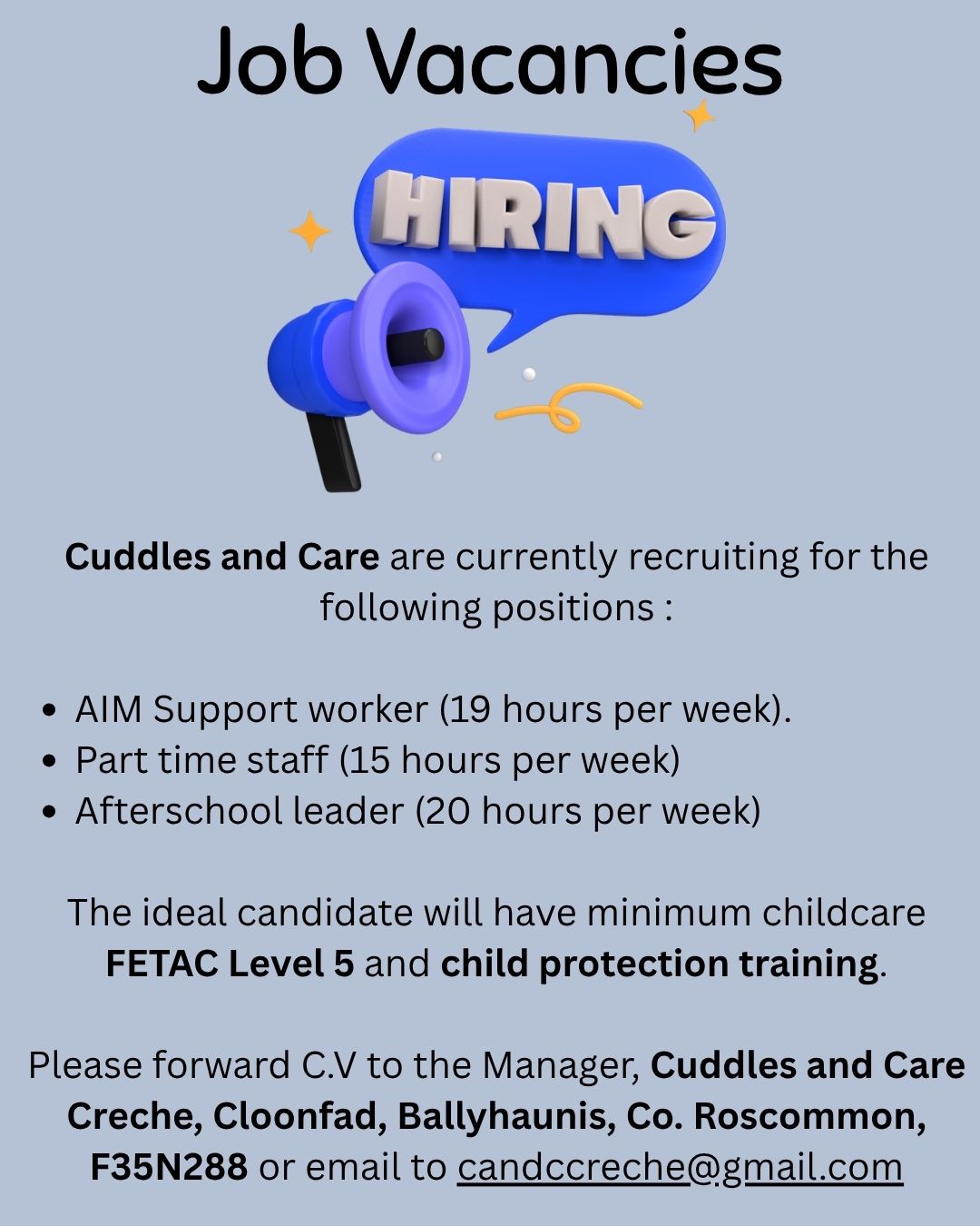 Cuddles and Care are currently recruiting for the following positions :
*AIM Support worker (19 hours per week).
*Part time staff  (15 hours per week)
*Afterschool leader (20 hours per week)
The ideal candidate will have minimum childcare FETAC Level 5 and child protection training - . Please forward C.V to the Manager, Cuddles and Care Creche, Cloonfad, Ballyhaunis, Co. Roscommon, F35N288 or email to candccreche@gmail.com